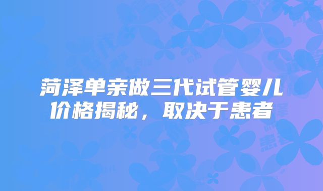菏泽单亲做三代试管婴儿价格揭秘，取决于患者