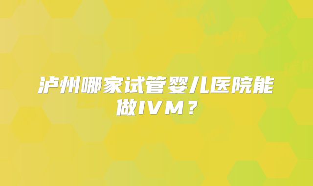 泸州哪家试管婴儿医院能做IVM？