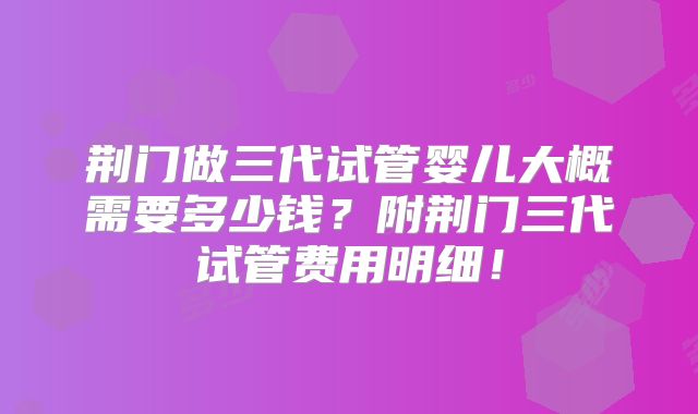 荆门做三代试管婴儿大概需要多少钱？附荆门三代试管费用明细！