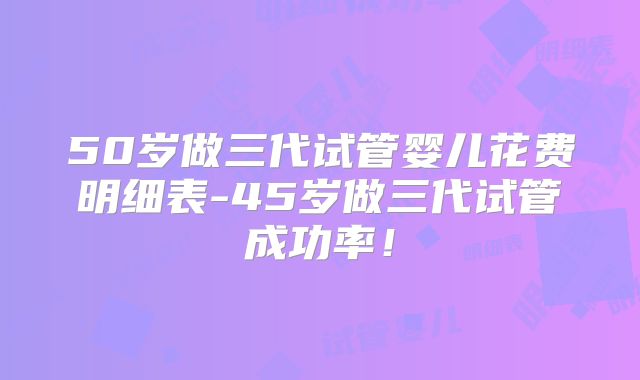 50岁做三代试管婴儿花费明细表-45岁做三代试管成功率!