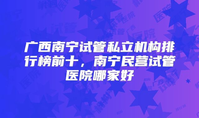 广西南宁试管私立机构排行榜前十,南宁民营试管医院哪家好