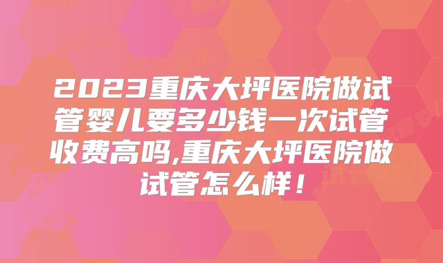 2023重庆大坪医院做试管婴儿要多少钱一次试管收费高吗,重庆大坪医院做试管怎么样！