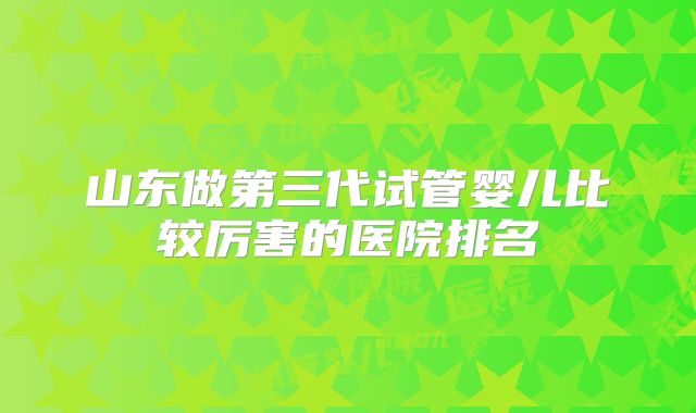 山东做第三代试管婴儿比较厉害的医院排名