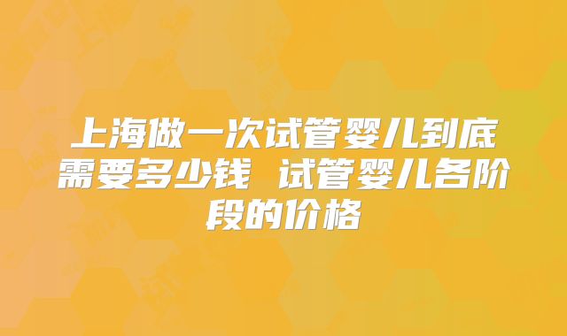 上海做一次试管婴儿到底需要多少钱 试管婴儿各阶段的价格