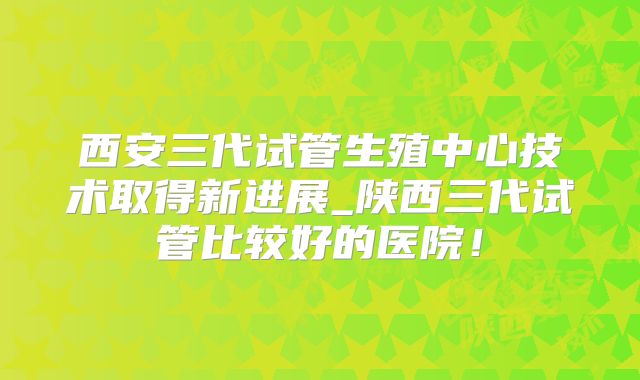 西安三代试管生殖中心技术取得新进展_陕西三代试管比较好的医院！