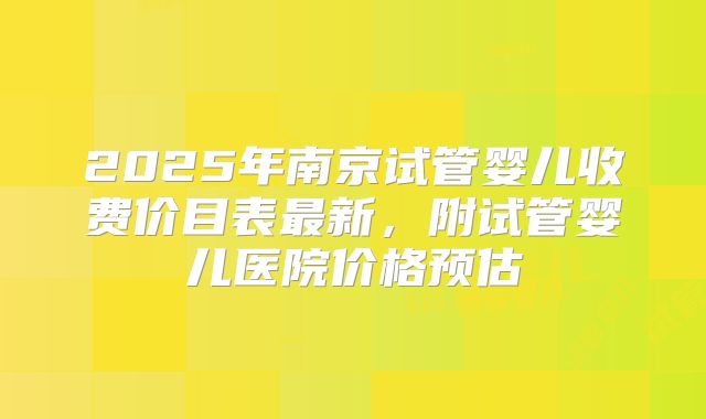 2025年南京试管婴儿收费价目表最新，附试管婴儿医院价格预估