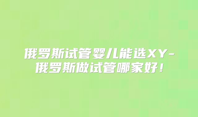 俄罗斯试管婴儿能选XY-俄罗斯做试管哪家好！