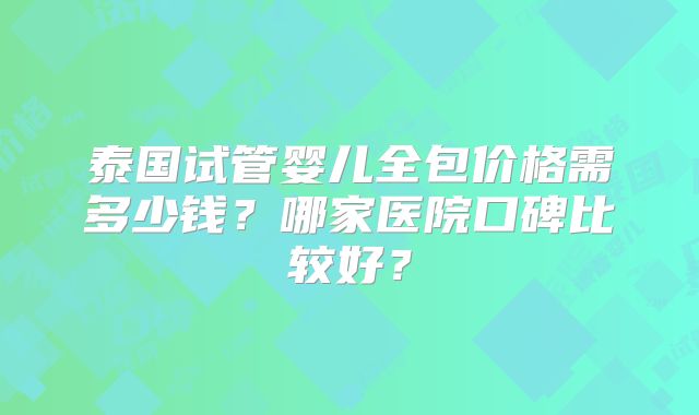 泰国试管婴儿全包价格需多少钱？哪家医院口碑比较好？