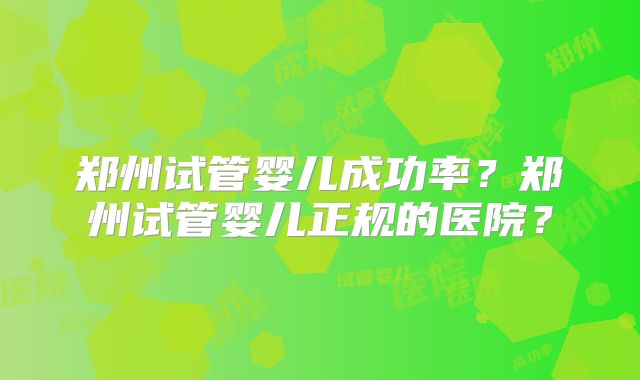 郑州试管婴儿成功率？郑州试管婴儿正规的医院？