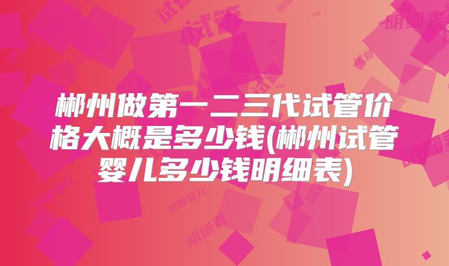 郴州做第一二三代试管价格大概是多少钱(郴州试管婴儿多少钱明细表)