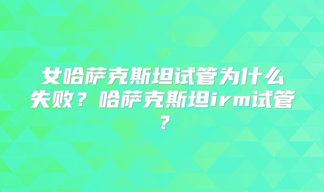 女哈萨克斯坦试管为什么失败?哈萨克斯坦irm试管?