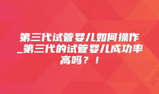 第三代试管婴儿如何操作_第三代的试管婴儿成功率高吗？！