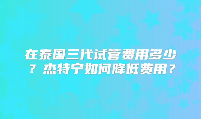 在泰国三代试管费用多少？杰特宁如何降低费用？