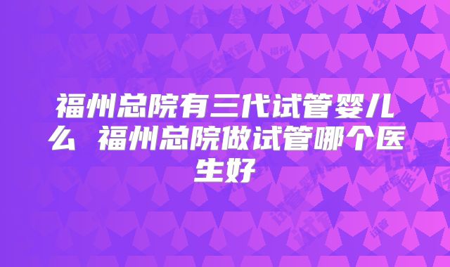 福州总院有三代试管婴儿么 福州总院做试管哪个医生好