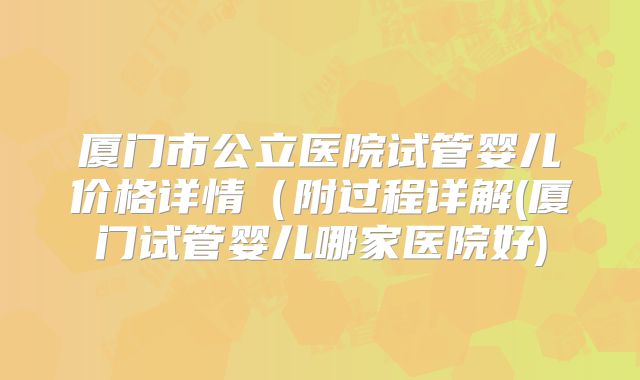厦门市公立医院试管婴儿价格详情（附过程详解(厦门试管婴儿哪家医院好)