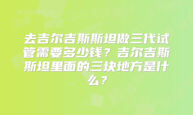 去吉尔吉斯斯坦做三代试管需要多少钱?吉尔吉斯斯坦里面的三块地方是什么?