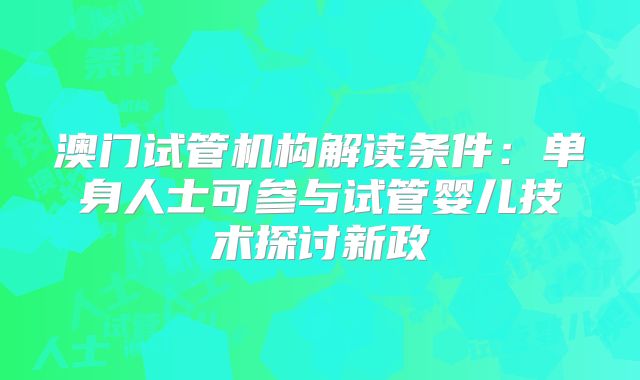 澳门试管机构解读条件:单身人士可参与试管婴儿技术探讨新政
