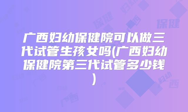 广西妇幼保健院可以做三代试管生孩女吗(广西妇幼保健院第三代试管多少钱)