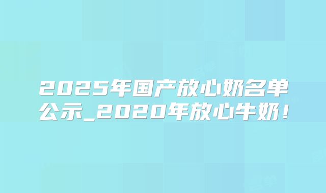 2025年国产放心奶名单公示_2020年放心牛奶!