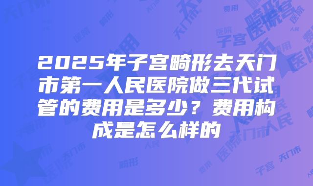 2025年子宫畸形去天门市第一人民医院做三代试管的费用是多少？费用构成是怎么样的