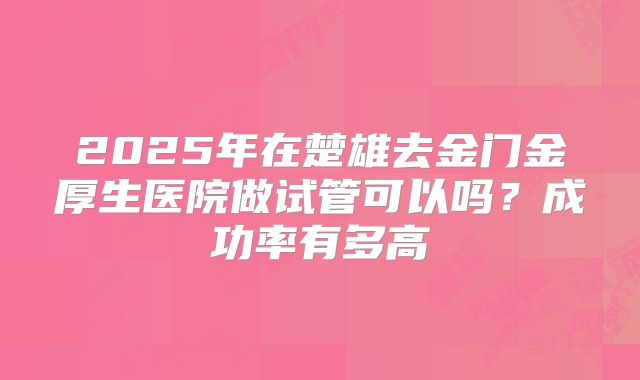 2025年在楚雄去金门金厚生医院做试管可以吗?成功率有多高