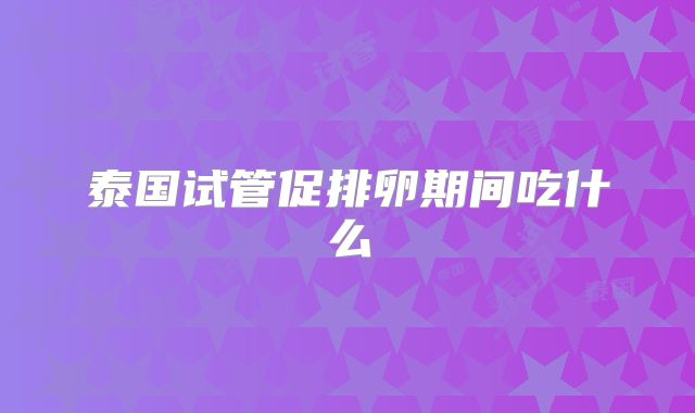 泰国试管促排卵期间吃什么