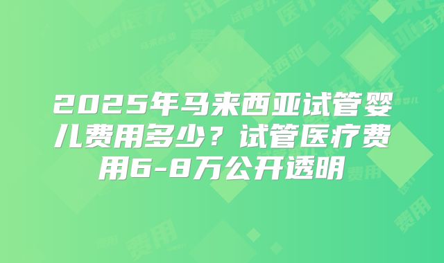 2025年马来西亚试管婴儿费用多少？试管医疗费用6-8万公开透明