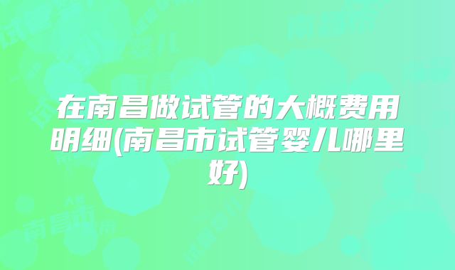 在南昌做试管的大概费用明细(南昌市试管婴儿哪里好)