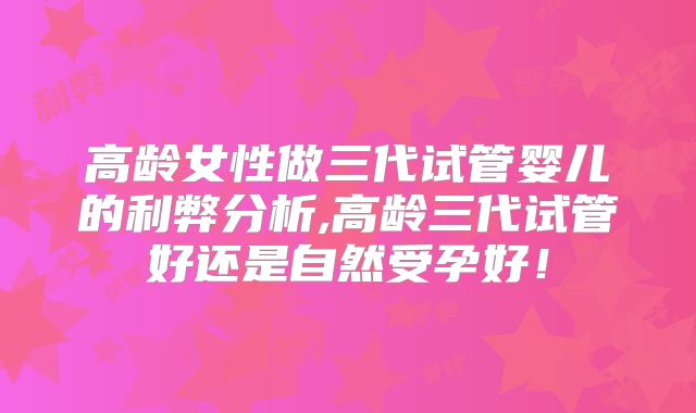 高龄女性做三代试管婴儿的利弊分析,高龄三代试管好还是自然受孕好！