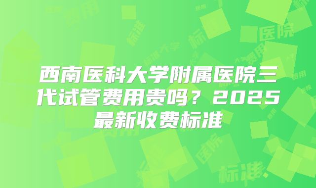 西南医科大学附属医院三代试管费用贵吗？2025最新收费标准