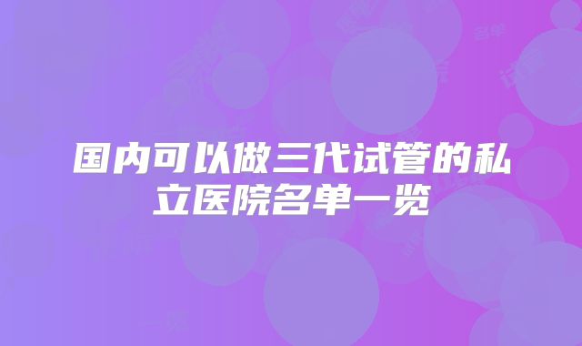 国内可以做三代试管的私立医院名单一览