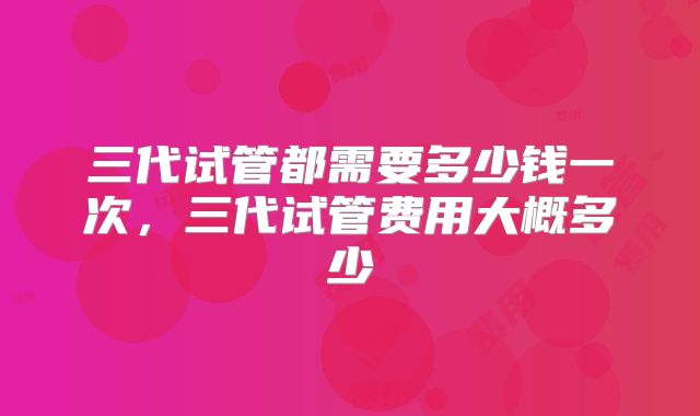三代试管都需要多少钱一次，三代试管费用大概多少