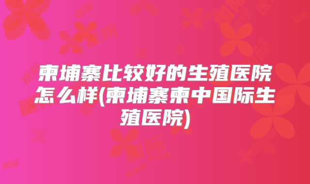 柬埔寨比较好的生殖医院怎么样(柬埔寨柬中国际生殖医院)