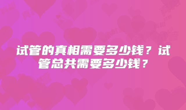 试管的真相需要多少钱?试管总共需要多少钱?