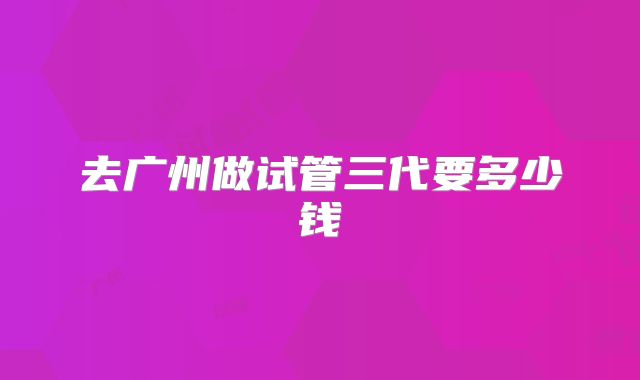 去广州做试管三代要多少钱