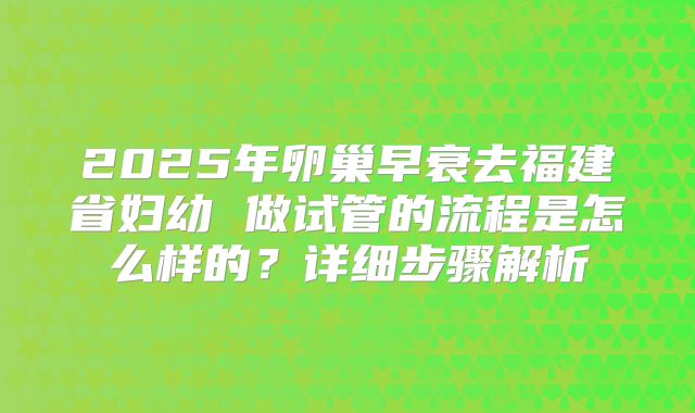 2025年卵巢早衰去福建省妇幼 做试管的流程是怎么样的?详细步骤解析