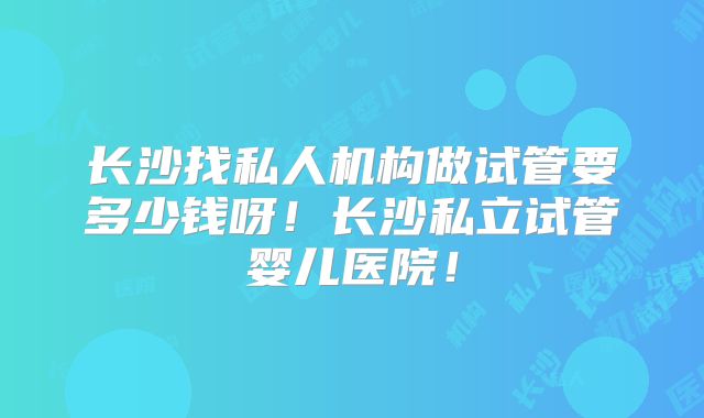 长沙找私人机构做试管要多少钱呀!长沙私立试管婴儿医院!