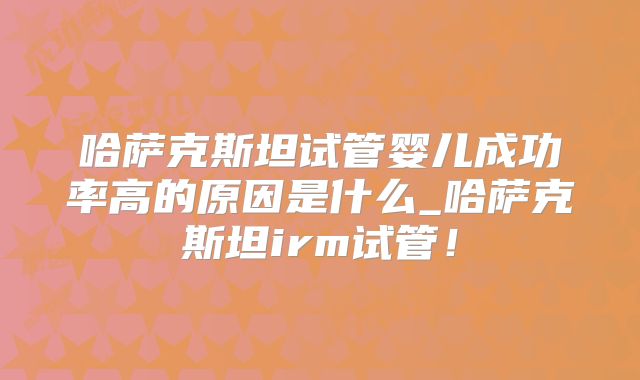 哈萨克斯坦试管婴儿成功率高的原因是什么_哈萨克斯坦irm试管!
