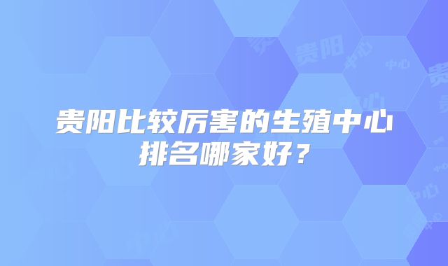 贵阳比较厉害的生殖中心排名哪家好?