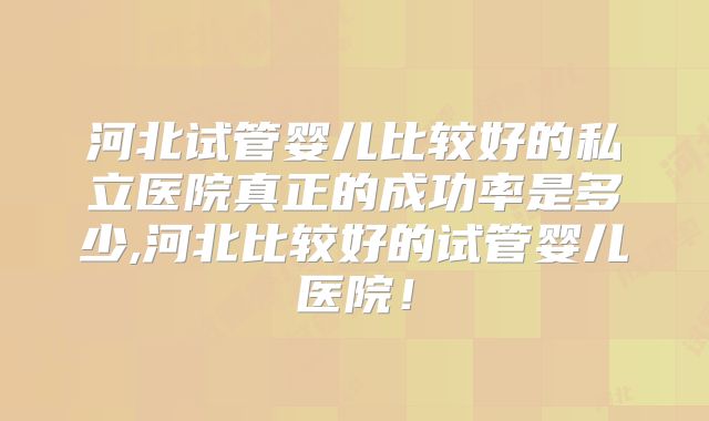 河北试管婴儿比较好的私立医院真正的成功率是多少,河北比较好的试管婴儿医院！