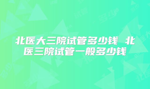 北医大三院试管多少钱 北医三院试管一般多少钱
