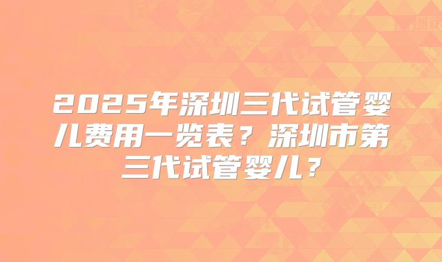 2025年深圳三代试管婴儿费用一览表?深圳市第三代试管婴儿?