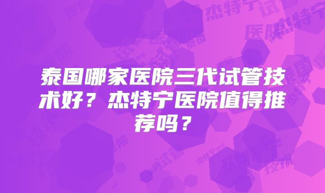 泰国哪家医院三代试管技术好?杰特宁医院值得推荐吗?