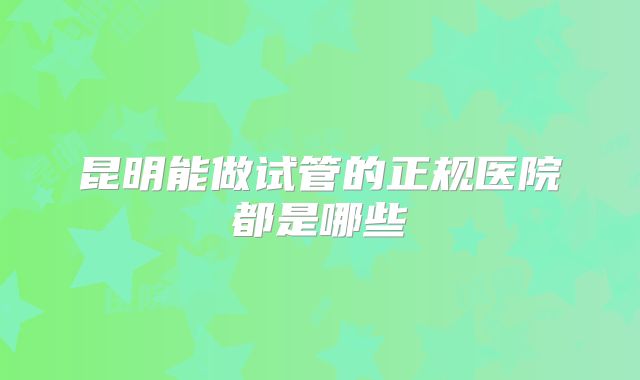 昆明能做试管的正规医院都是哪些