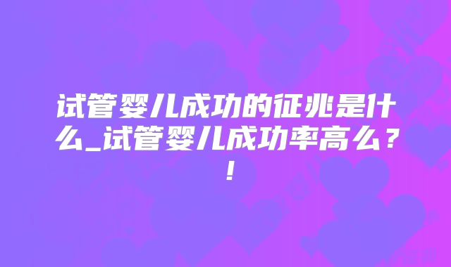 试管婴儿成功的征兆是什么_试管婴儿成功率高么？！