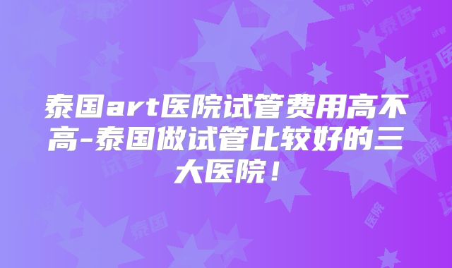 泰国art医院试管费用高不高-泰国做试管比较好的三大医院!