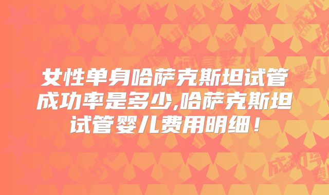 女性单身哈萨克斯坦试管成功率是多少,哈萨克斯坦试管婴儿费用明细!
