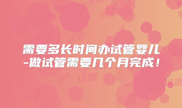 需要多长时间办试管婴儿-做试管需要几个月完成!