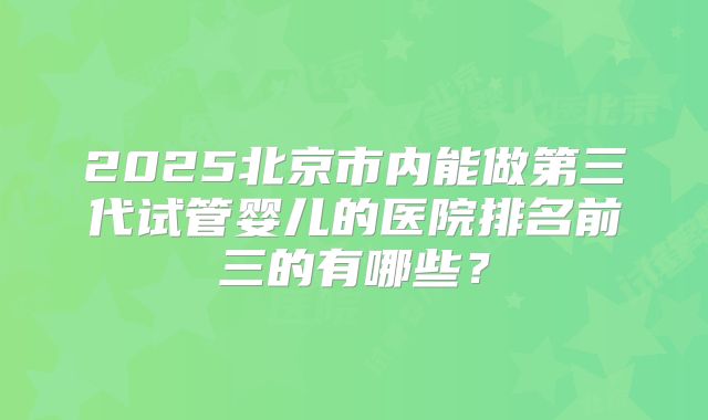2025北京市内能做第三代试管婴儿的医院排名前三的有哪些?