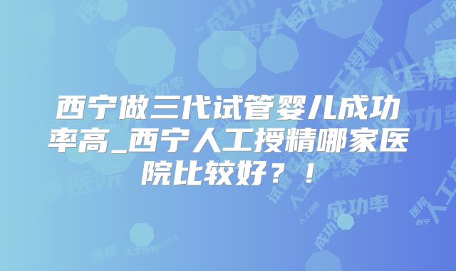 西宁做三代试管婴儿成功率高_西宁人工授精哪家医院比较好？！